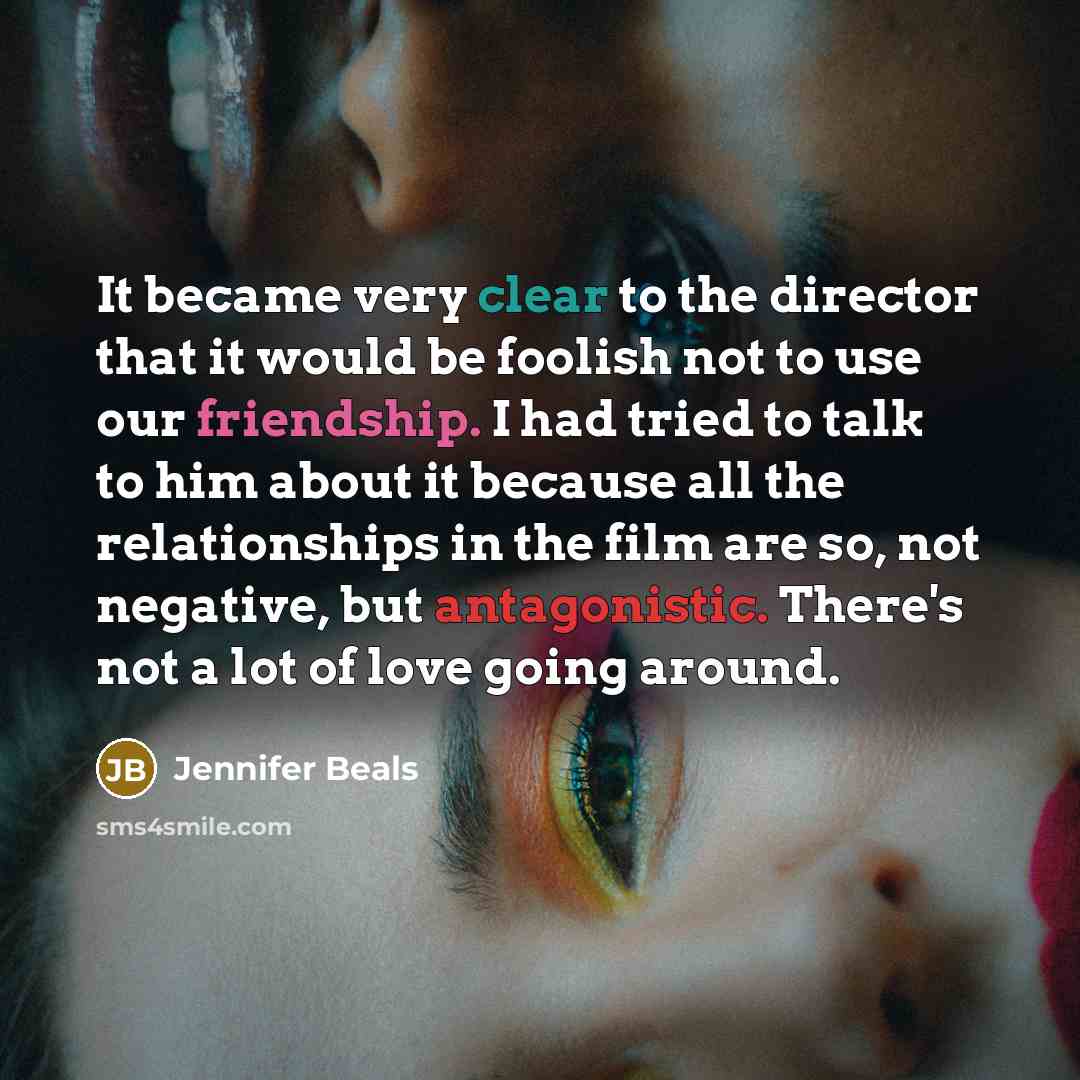 “It became very clear to the director that it would be foolish not to use our friendship. I had tried to talk to him about it because all the relationships in the film are so, not negative, but antagonistic. There's not a lot of love going around.” quote by Jennifer Beals