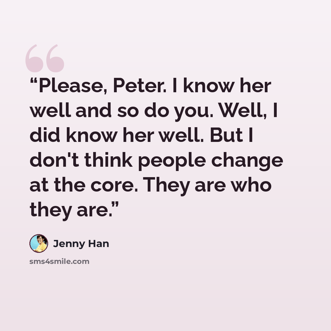 “Please, Peter. I know her well and so do you. Well, I did know her well. But I don't think people change at the core. They are who they are.” quote by Jenny Han