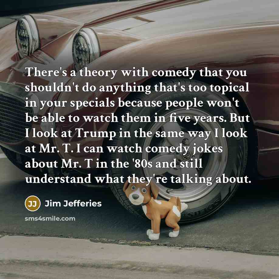 “There's a theory with comedy that you shouldn't do anything that's too topical in your specials because people won't be able to watch them in five years. But I look at Trump in the same way I look at Mr. T. I can watch comedy jokes about Mr. T in the '80s and still understand what they're talking…” quote by Jim Jefferies