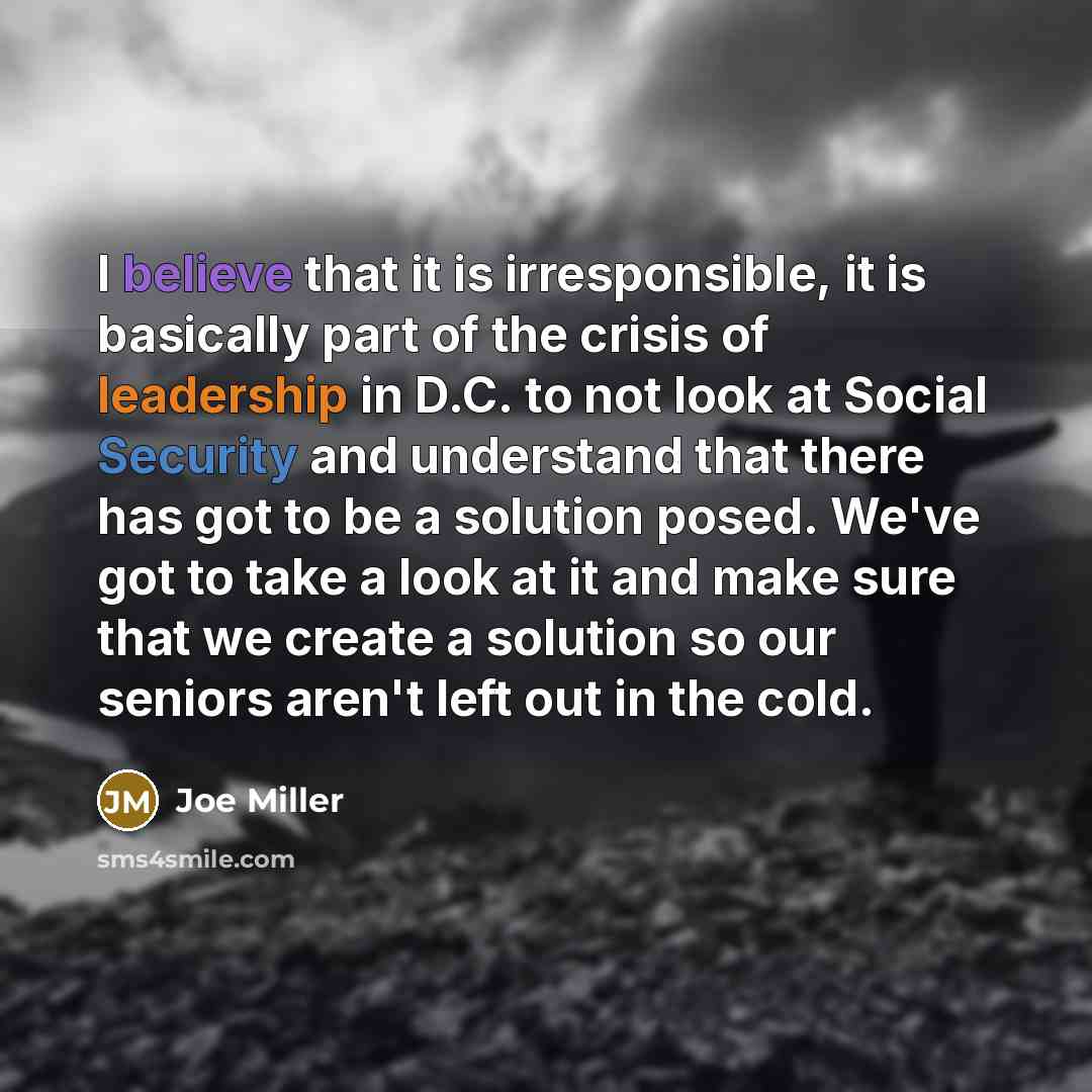 “I believe that it is irresponsible, it is basically part of the crisis of leadership in D.C. to not look at Social Security and understand that there has got to be a solution posed. We've got to take a look at it and make sure that we create a solution so our seniors aren't left out in the cold.” quote by Joe Miller