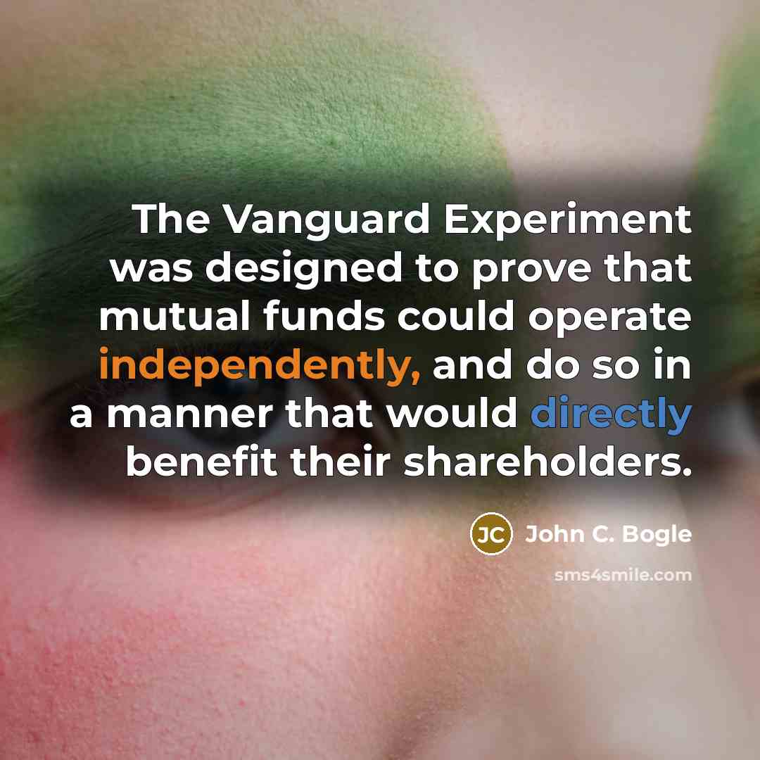 “The Vanguard Experiment was designed to prove that mutual funds could operate independently, and do so in a manner that would directly benefit their shareholders.” quote by John C. Bogle