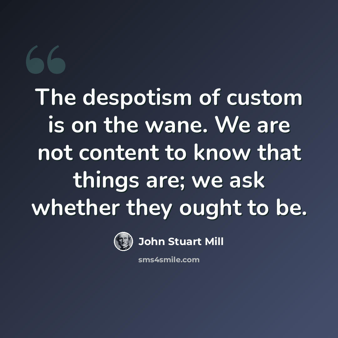 “The despotism of custom is on the wane. We are not content to know that things are; we ask whether they ought to be.” quote by John Stuart Mill