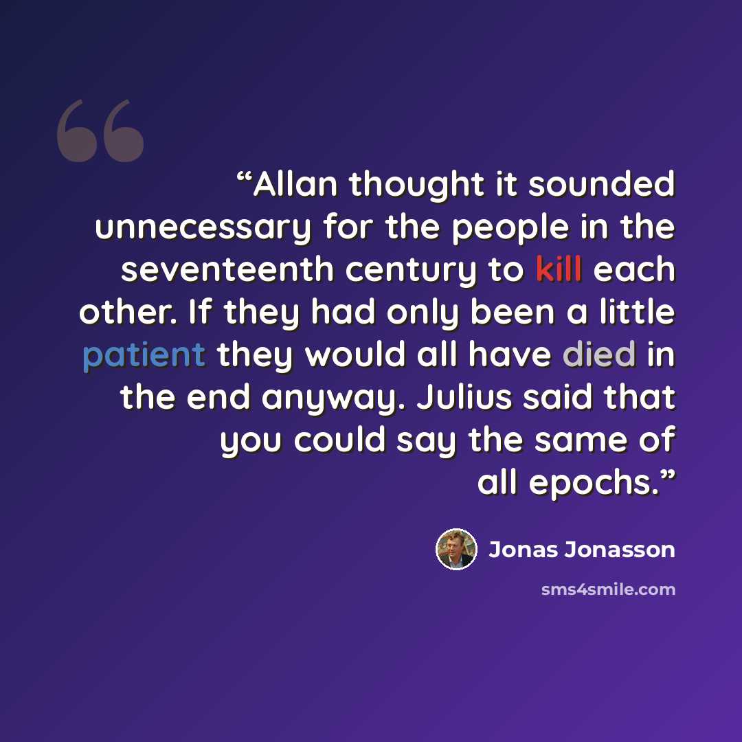 “Allan thought it sounded unnecessary for the people in the seventeenth century to kill each other. If they had only been a little patient they would all have died in the end anyway. Julius said that you could say the same of all epochs.” quote by Jonas Jonasson