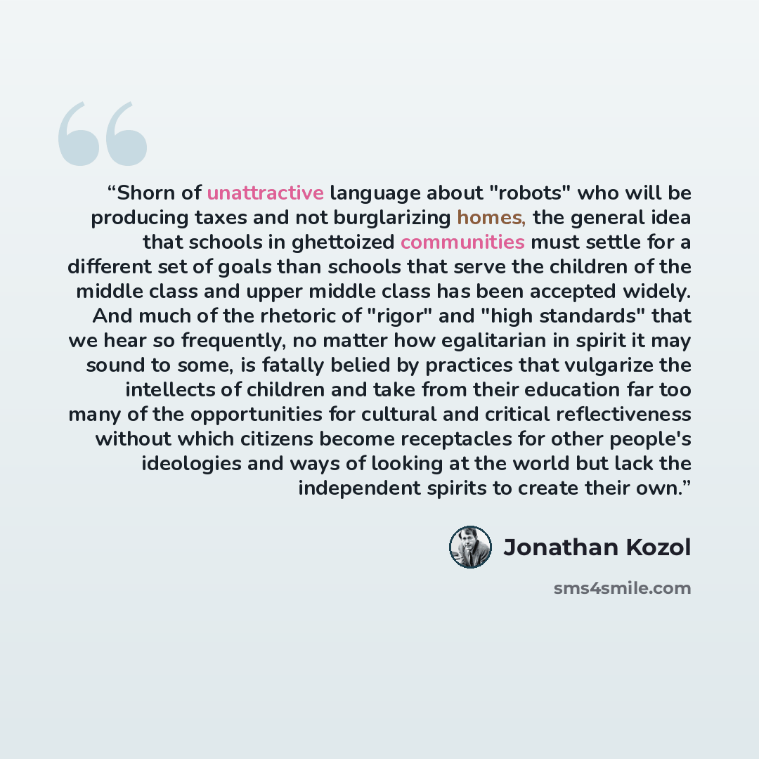 “Shorn of unattractive language about "robots" who will be producing taxes and not burglarizing homes, the general idea that schools in ghettoized communities must settle for a different set of goals than schools that serve the children of the middle class and upper middle class has been accepted…” quote by Jonathan Kozol