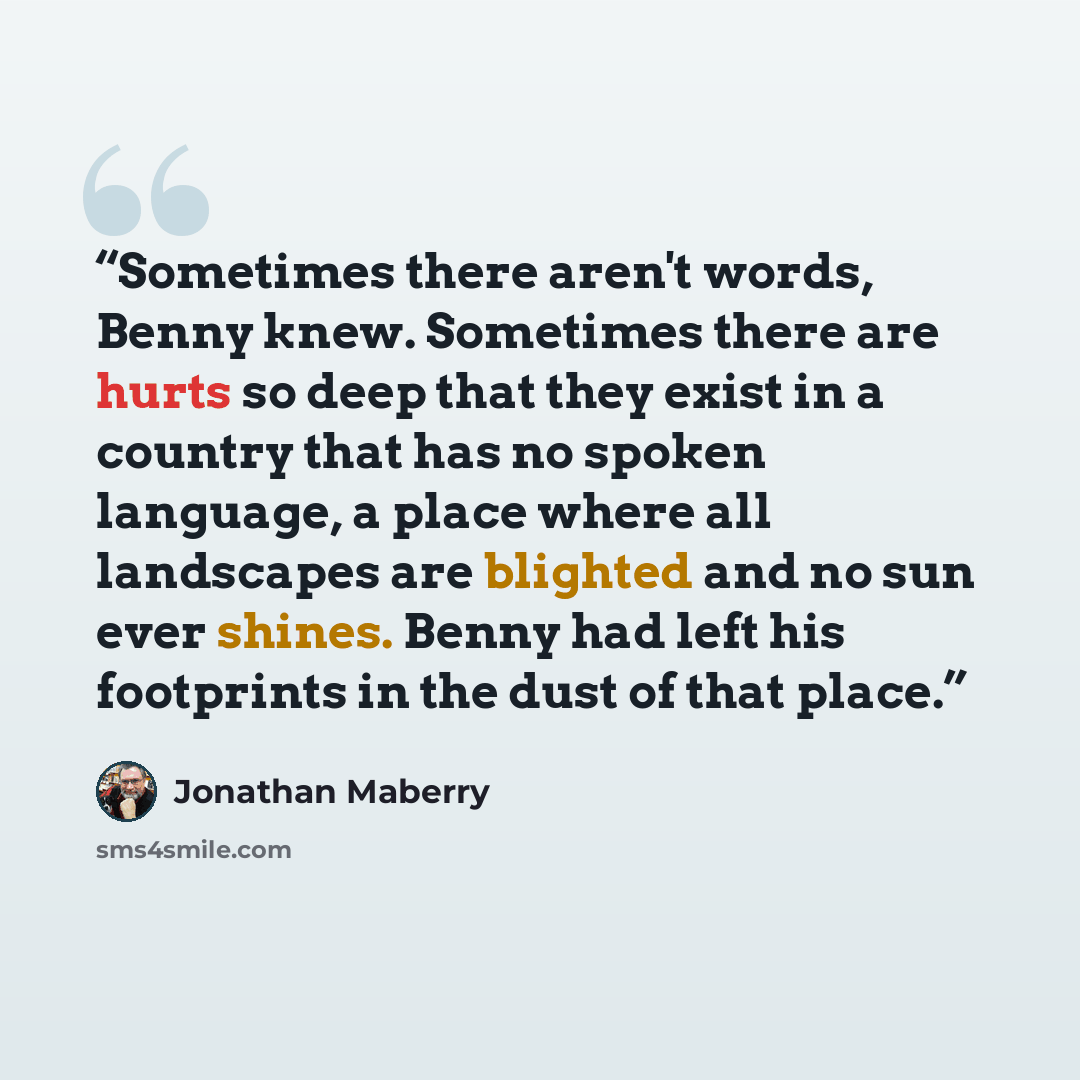 “Sometimes there aren't words, Benny knew. Sometimes there are hurts so deep that they exist in a country that has no spoken language, a place where all landscapes are blighted and no sun ever shines. Benny had left his footprints in the dust of that place.” quote by Jonathan Maberry