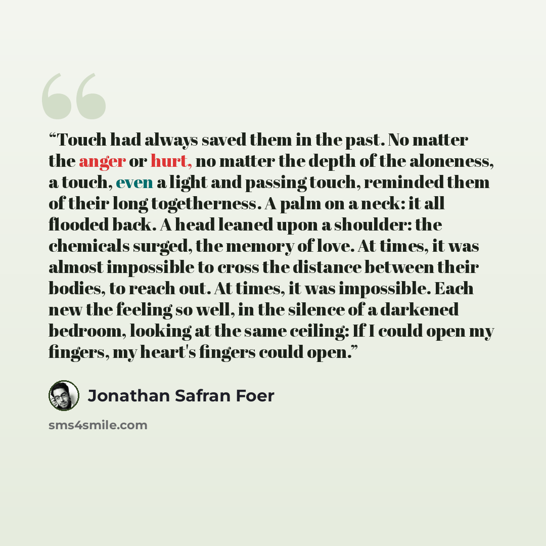 “Touch had always saved them in the past. No matter the anger or hurt, no matter the depth of the aloneness, a touch, even a light and passing touch, reminded them of their long togetherness. A palm on a neck: it all flooded back. A head leaned upon a shoulder: the chemicals surged, the memory of…” quote by Jonathan Safran Foer