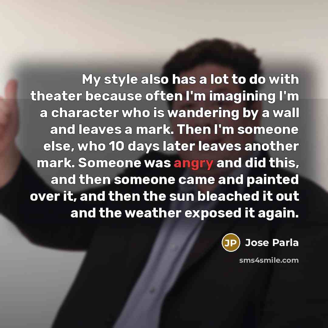 “My style also has a lot to do with theater because often I'm imagining I'm a character who is wandering by a wall and leaves a mark. Then I'm someone else, who 10 days later leaves another mark. Someone was angry and did this, and then someone came and painted over it, and then the sun bleached it…” quote by Jose Parla