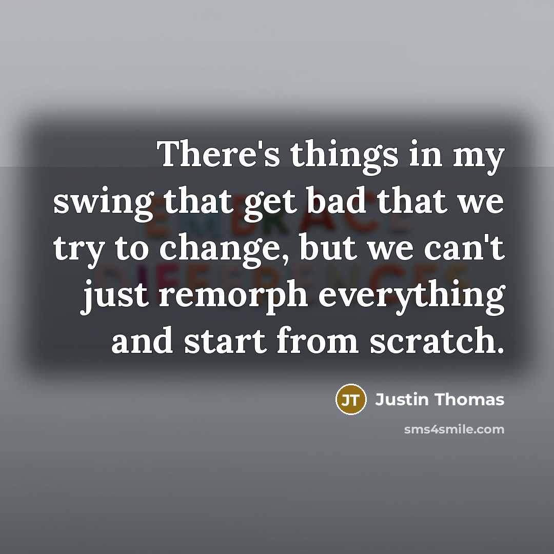“There's things in my swing that get bad that we try to change, but we can't just remorph everything and start from scratch.” quote by Justin Thomas