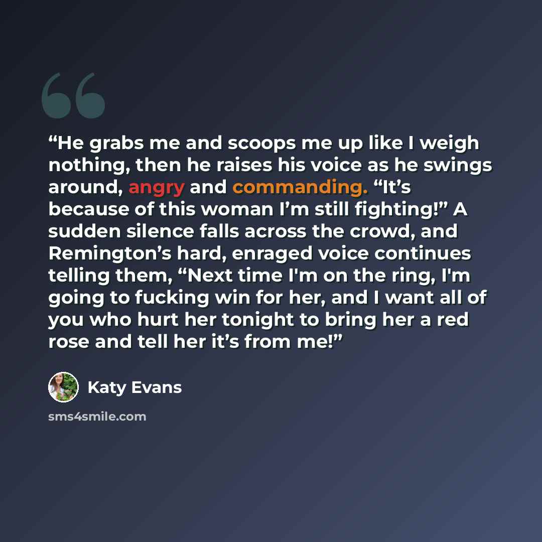 “He grabs me and scoops me up like I weigh nothing, then he raises his voice as he swings around, angry and commanding. “It’s because of this woman I’m still fighting!” A sudden silence falls across the crowd, and Remington’s hard, enraged voice continues telling them, “Next time I'm on the ring…” quote by Katy Evans