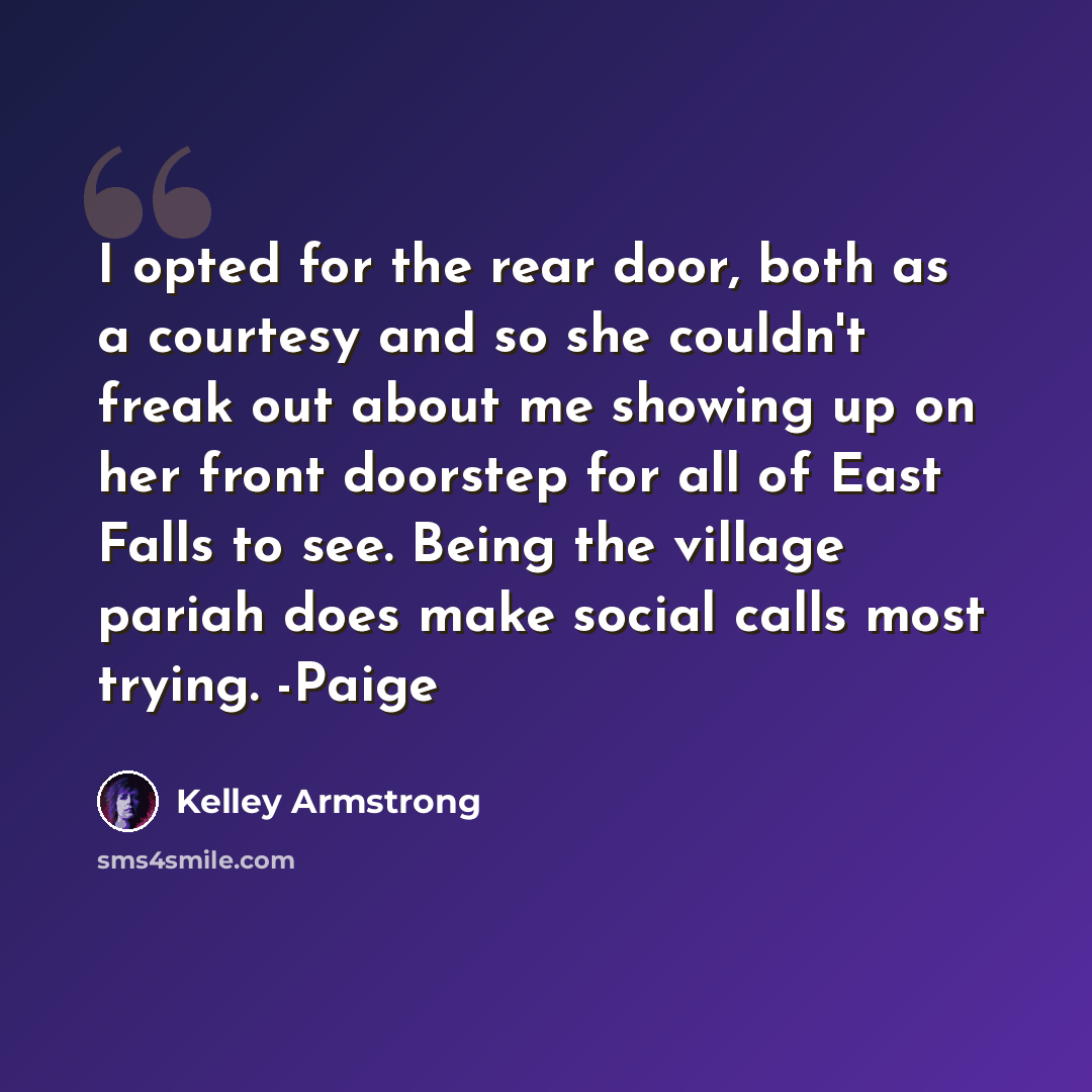 “I opted for the rear door, both as a courtesy and so she couldn't freak out about me showing up on her front doorstep for all of East Falls to see. Being the village pariah does make social calls most trying. -Paige” quote by Kelley Armstrong