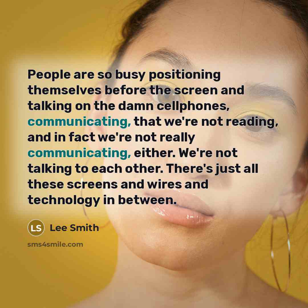 “People are so busy positioning themselves before the screen and talking on the damn cellphones, communicating, that we're not reading, and in fact we're not really communicating, either. We're not talking to each other. There's just all these screens and wires and technology in between.” quote by Lee Smith