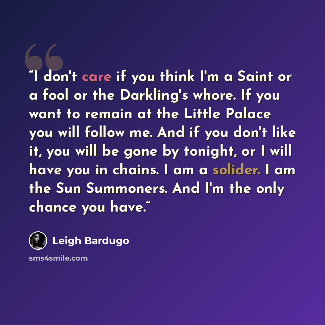 “I don't care if you think I'm a Saint or a fool or the Darkling's whore. If you want to remain at the Little Palace you will follow me. And if you don't like it, you will be gone by tonight, or I will have you in chains. I am a solider. I am the Sun Summoners. And I'm the only chance you have.” quote by Leigh Bardugo