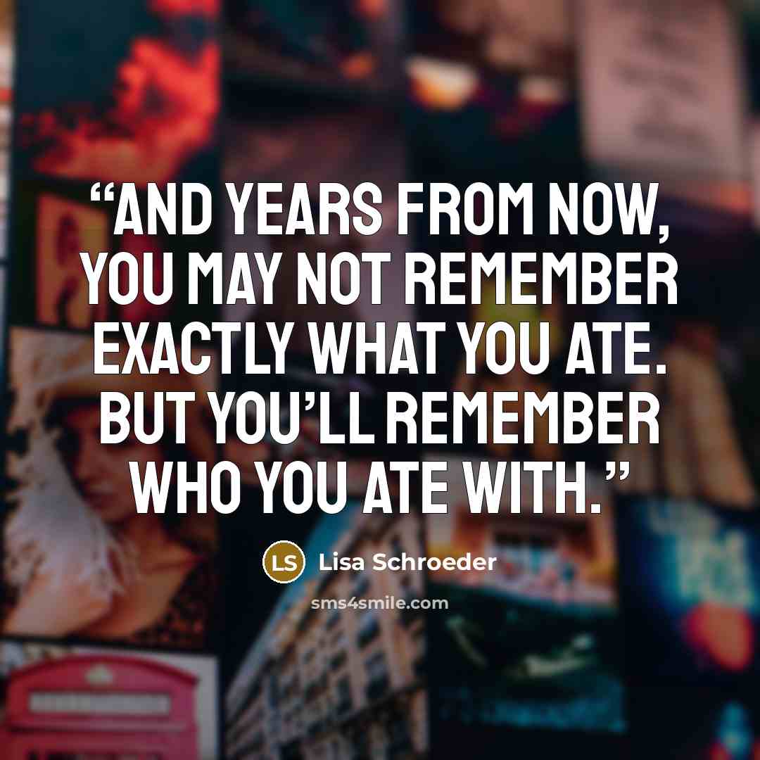 “And years from now, you may not remember exactly what you ate. But you’ll remember who you ate with.” quote by Lisa Schroeder