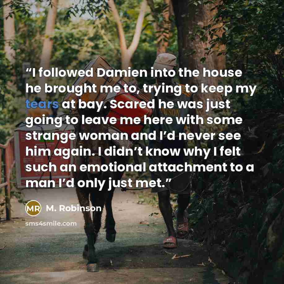 “I followed Damien into the house he brought me to, trying to keep my tears at bay. Scared he was just going to leave me here with some strange woman and I’d never see him again. I didn’t know why I felt such an emotional attachment to a man I’d only just met.” quote by M. Robinson