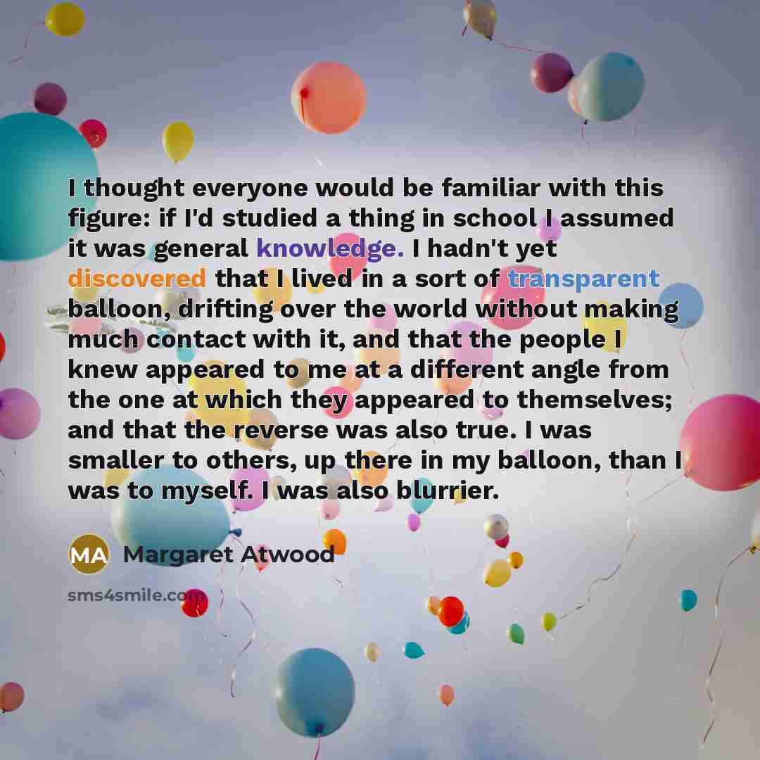 “I thought everyone would be familiar with this figure: if I'd studied a thing in school I assumed it was general knowledge. I hadn't yet discovered that I lived in a sort of transparent balloon, drifting over the world without making much contact with it, and that the people I knew appeared to me…” quote by Margaret Atwood