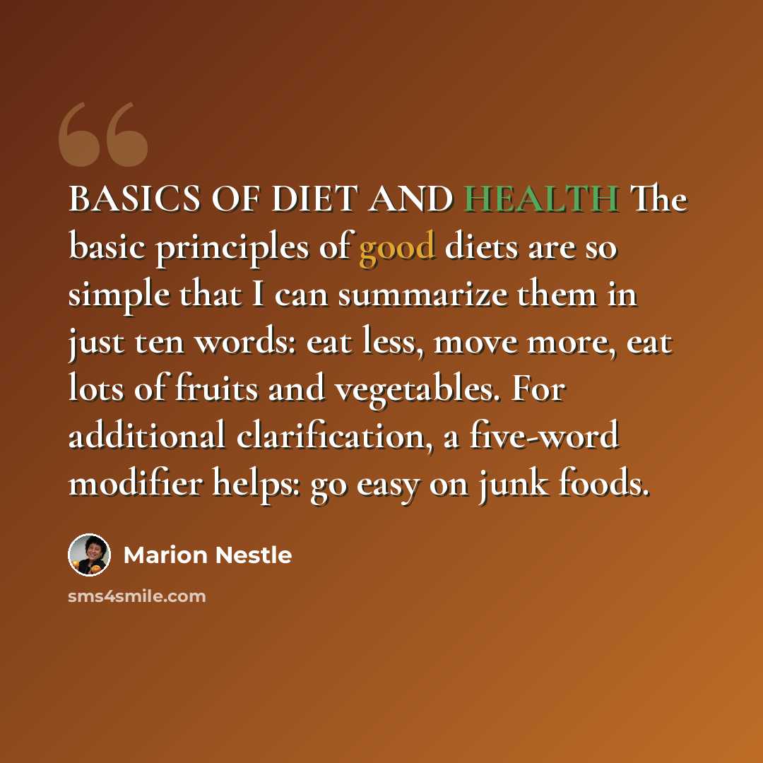 “BASICS OF DIET AND HEALTH The basic principles of good diets are so simple that I can summarize them in just ten words: eat less, move more, eat lots of fruits and vegetables. For additional clarification, a five-word modifier helps: go easy on junk foods.” quote by Marion Nestle