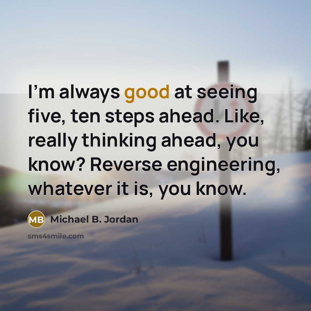 “I'm always good at seeing five, ten steps ahead. Like, really thinking ahead, you know? Reverse engineering, whatever it is, you know.” quote by Michael B. Jordan