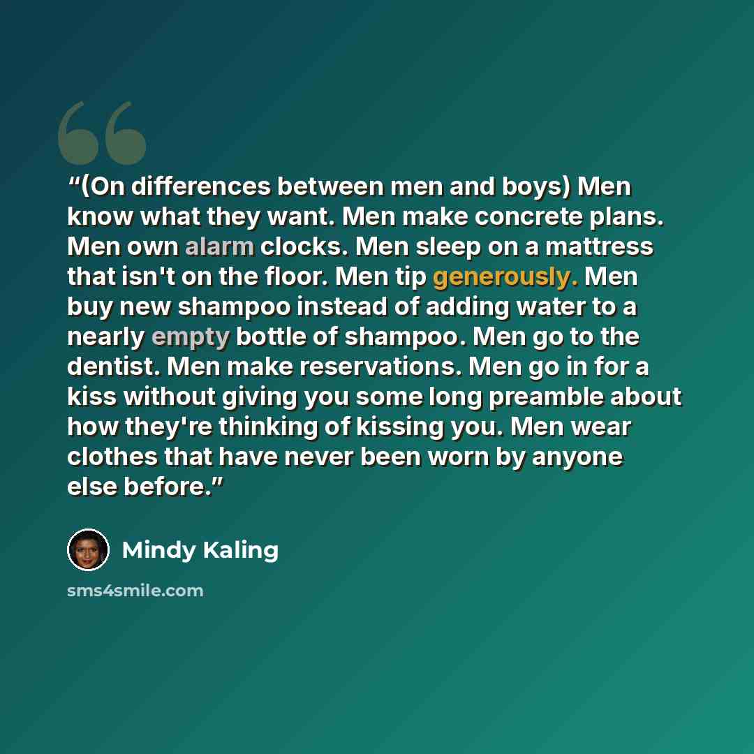 “(On differences between men and boys) Men know what they want. Men make concrete plans. Men own alarm clocks. Men sleep on a mattress that isn't on the floor. Men tip generously. Men buy new shampoo instead of adding water to a nearly empty bottle of shampoo. Men go to the dentist. Men make…” quote by Mindy Kaling