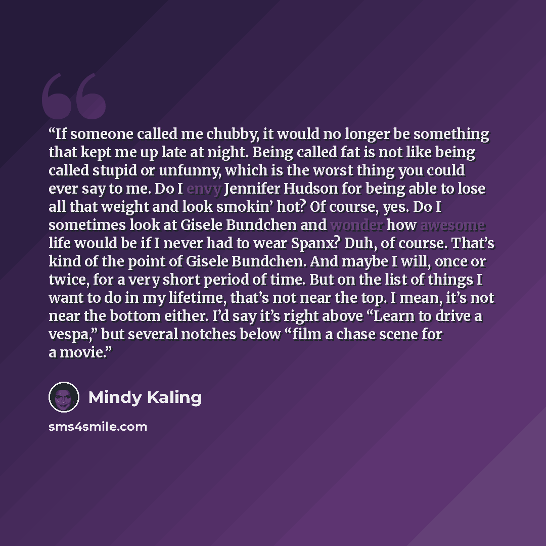 “If someone called me chubby, it would no longer be something that kept me up late at night. Being called fat is not like being called stupid or unfunny, which is the worst thing you could ever say to me. Do I envy Jennifer Hudson for being able to lose all that weight and look smokin’ hot? Of…” quote by Mindy Kaling