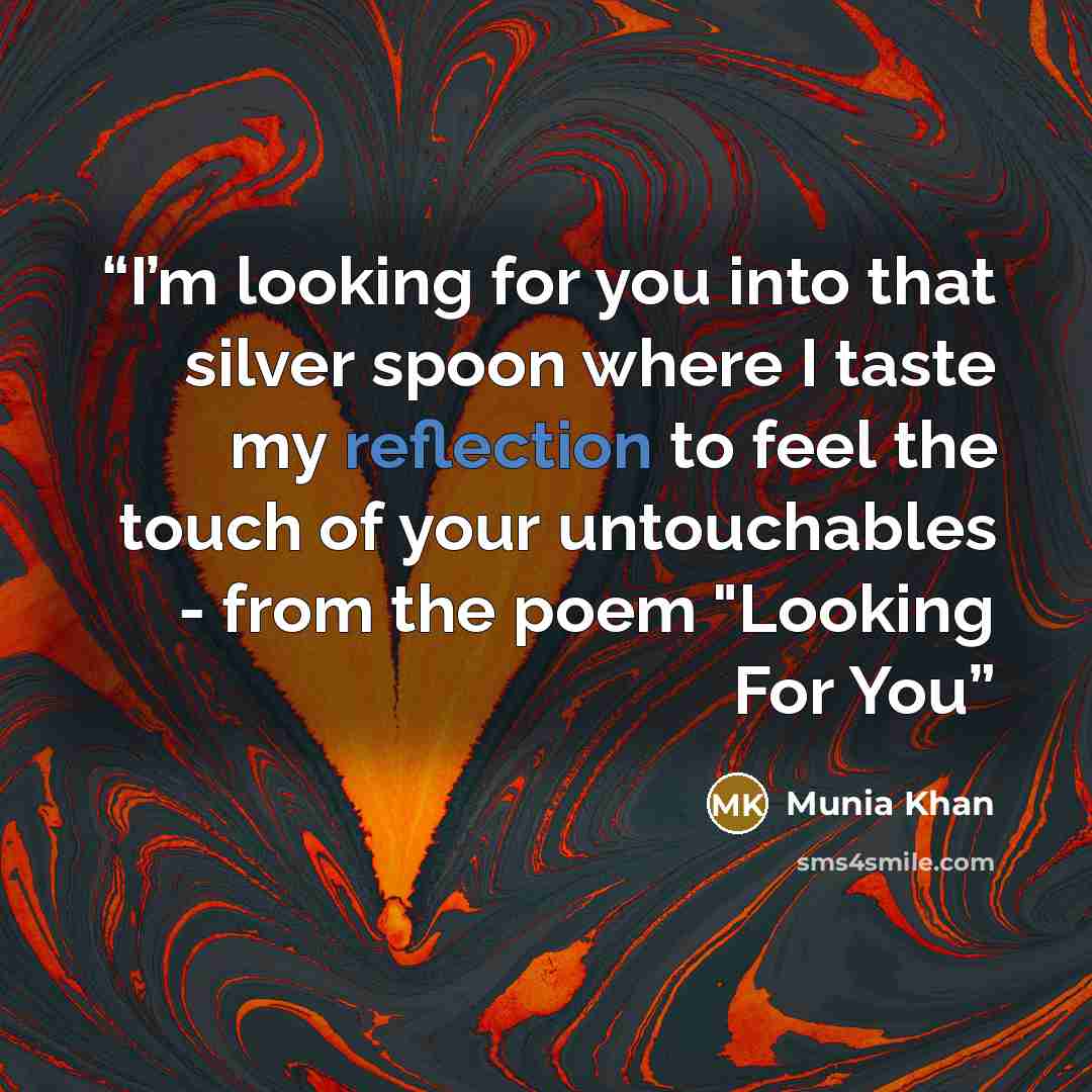 “I’m looking for you into that silver spoon where I taste my reflection to feel the touch of your untouchables - from the poem "Looking For You” quote by Munia Khan