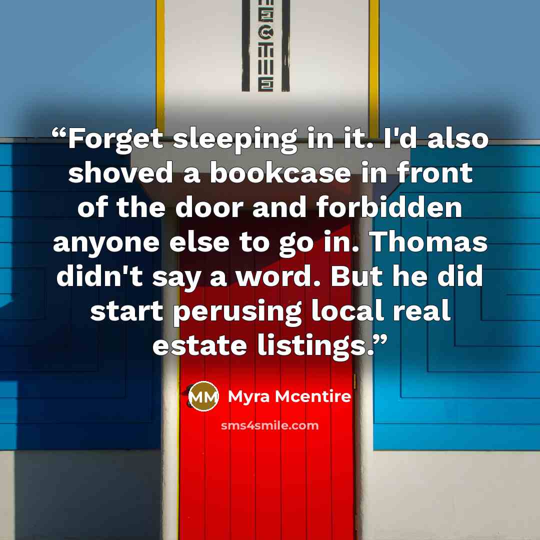 “Forget sleeping in it. I'd also shoved a bookcase in front of the door and forbidden anyone else to go in. Thomas didn't say a word. But he did start perusing local real estate listings.” quote by Myra McEntire