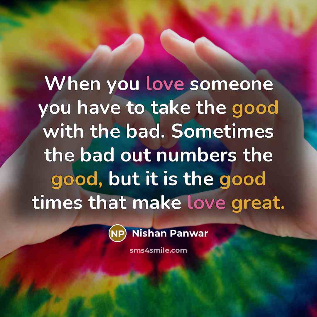 “When you love someone you have to take the good with the bad. Sometimes the bad out numbers the good, but it is the good times that make love great.” quote by Nishan Panwar
