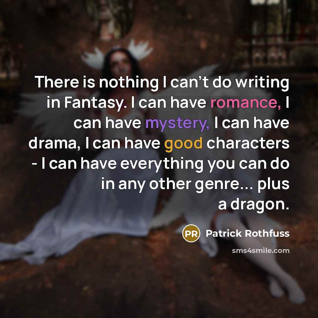 “There is nothing I can't do writing in Fantasy. I can have romance, I can have mystery, I can have drama, I can have good characters - I can have everything you can do in any other genre... plus a dragon.” quote by Patrick Rothfuss