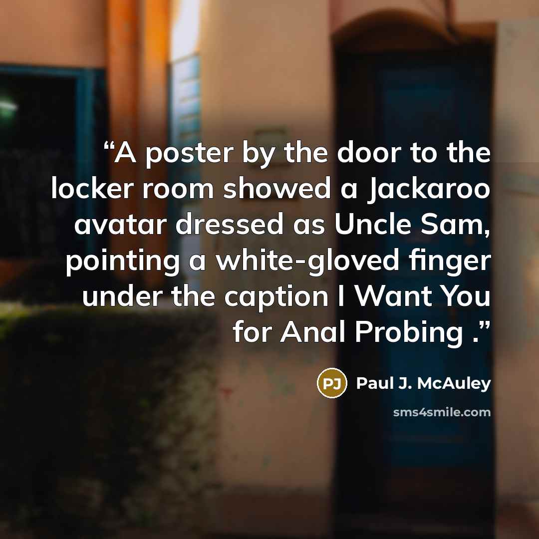 “A poster by the door to the locker room showed a Jackaroo avatar dressed as Uncle Sam, pointing a white-gloved finger under the caption I Want You for Anal Probing .” quote by Paul J. McAuley