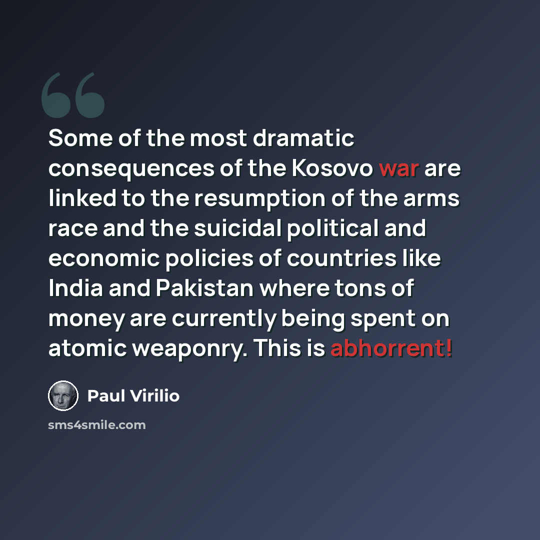 “Some of the most dramatic consequences of the Kosovo war are linked to the resumption of the arms race and the suicidal political and economic policies of countries like India and Pakistan where tons of money are currently being spent on atomic weaponry. This is abhorrent!” quote by Paul Virilio