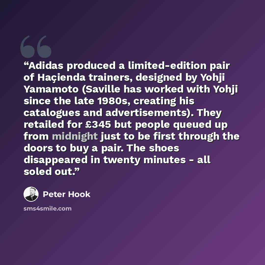 “Adidas produced a limited-edition pair of Haçienda trainers, designed by Yohji Yamamoto (Saville has worked with Yohji since the late 1980s, creating his catalogues and advertisements). They retailed for £345 but people queued up from midnight just to be first through the doors to buy a pair. The…” quote by Peter Hook