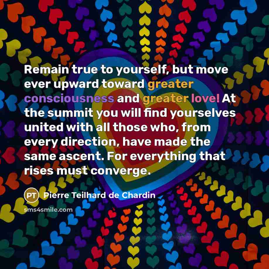 “Remain true to yourself, but move ever upward toward greater consciousness and greater love! At the summit you will find yourselves united with all those who, from every direction, have made the same ascent. For everything that rises must converge.” quote by Pierre Teilhard de Chardin