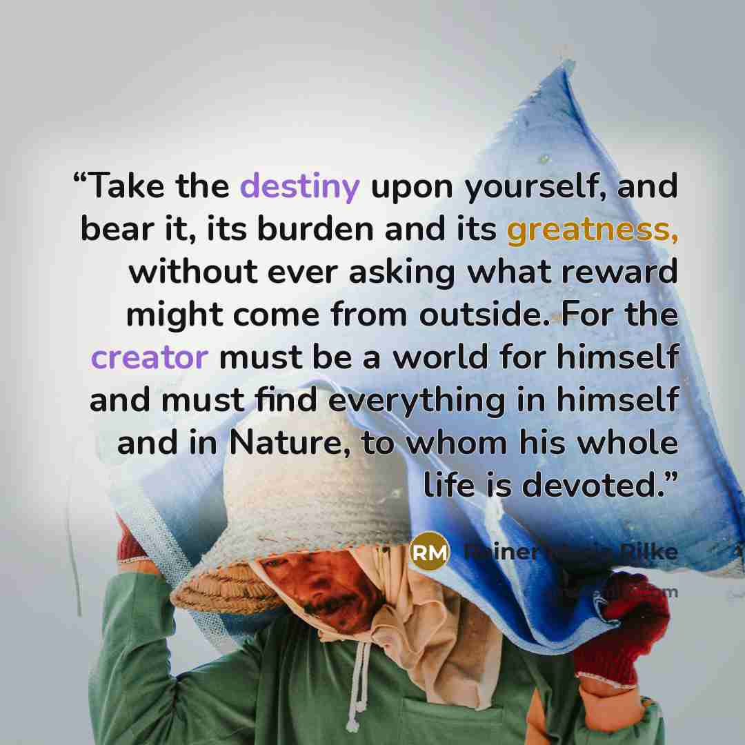 “Take the destiny upon yourself, and bear it, its burden and its greatness, without ever asking what reward might come from outside. For the creator must be a world for himself and must find everything in himself and in Nature, to whom his whole life is devoted.” quote by Rainer Maria Rilke
