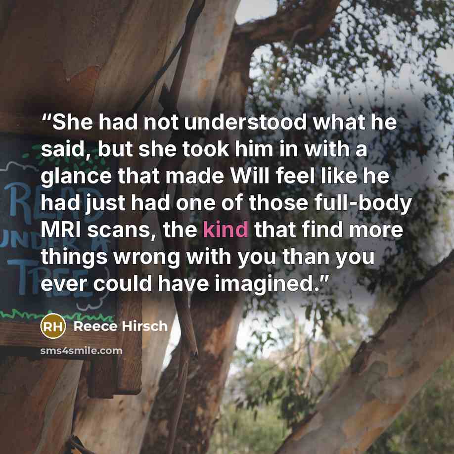 “She had not understood what he said, but she took him in with a glance that made Will feel like he had just had one of those full-body MRI scans, the kind that find more things wrong with you than you ever could have imagined.” quote by Reece Hirsch