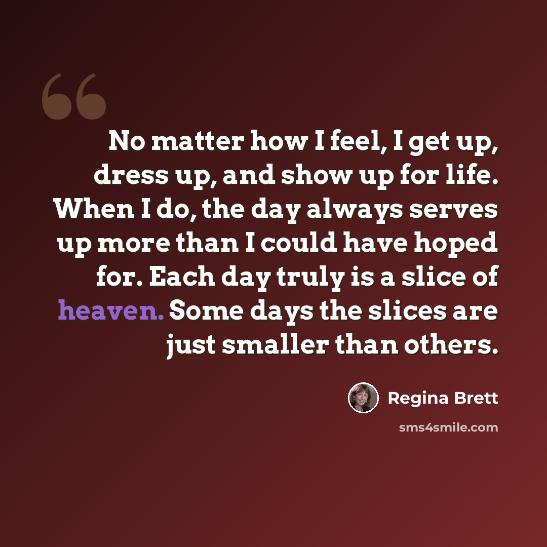 “No matter how I feel, I get up, dress up, and show up for life. When I do, the day always serves up more than I could have hoped for. Each day truly is a slice of heaven. Some days the slices are just smaller than others.” quote by Regina Brett