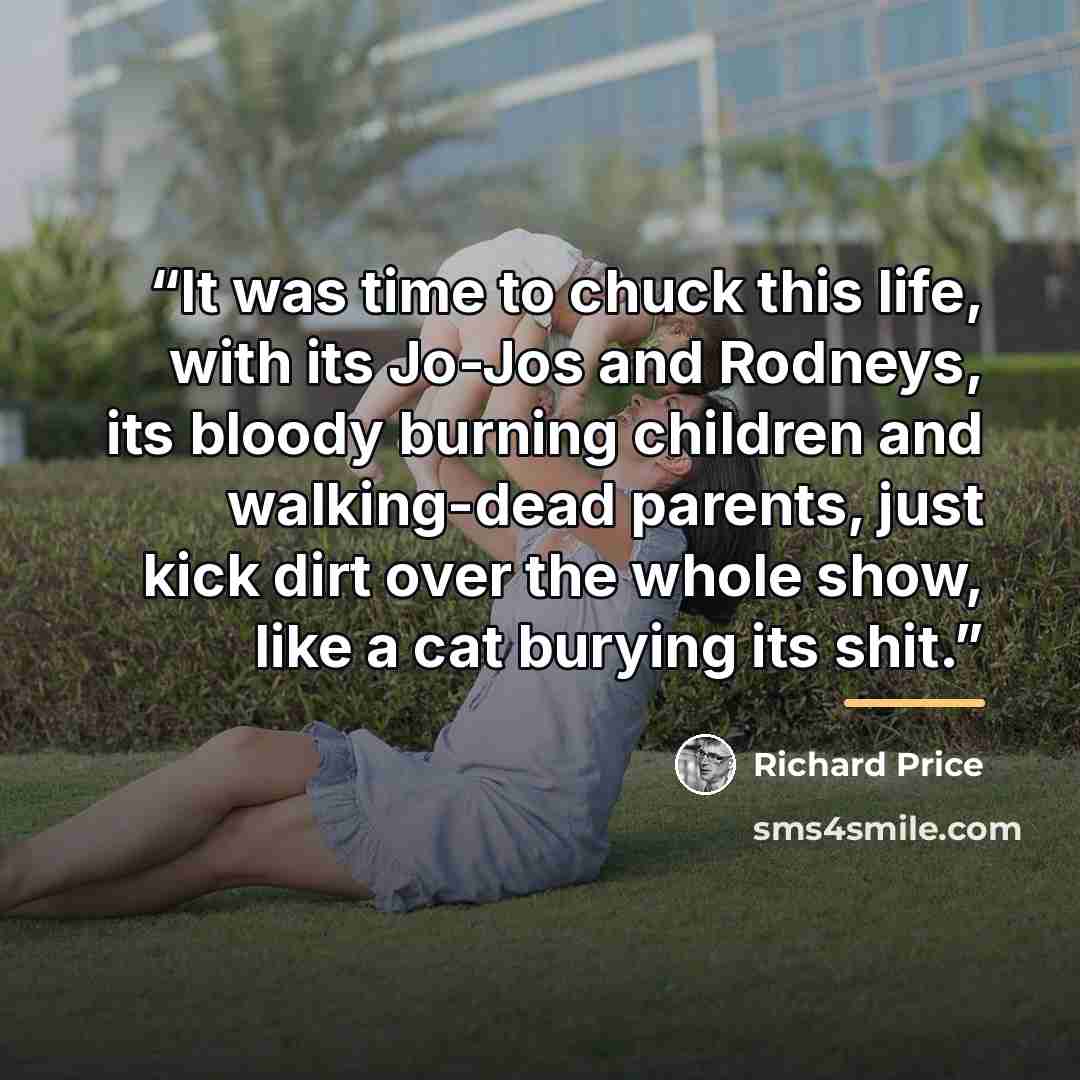 “It was time to chuck this life, with its Jo-Jos and Rodneys, its bloody burning children and walking-dead parents, just kick dirt over the whole show, like a cat burying its shit.” quote by Richard Price