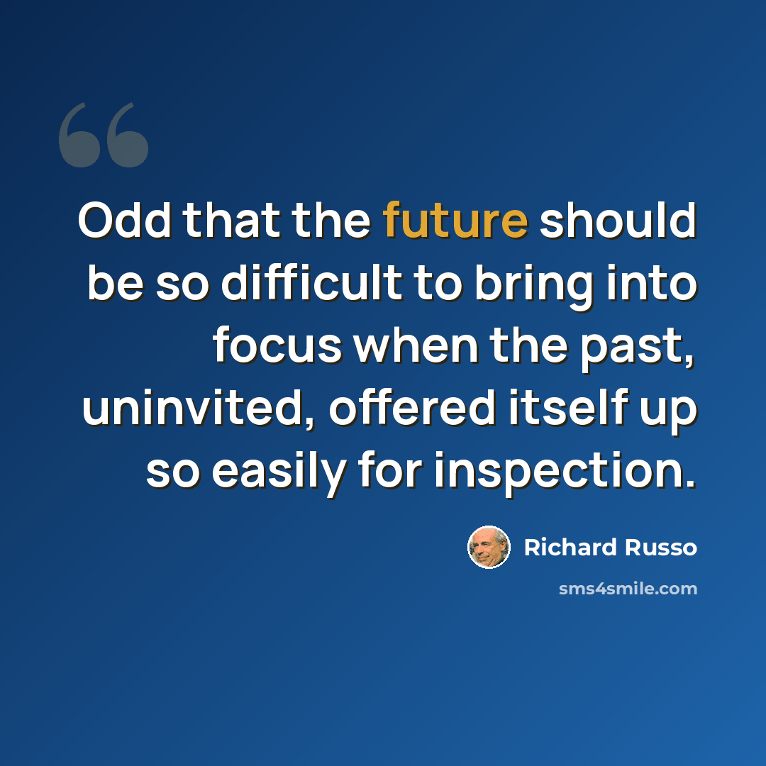 “Odd that the future should be so difficult to bring into focus when the past, uninvited, offered itself up so easily for inspection.” quote by Richard Russo