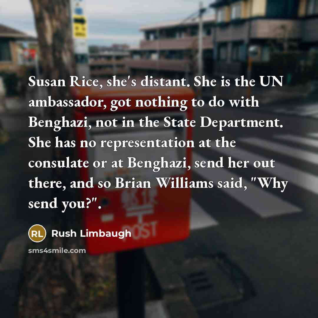 “Susan Rice, she's distant. She is the UN ambassador, got nothing to do with Benghazi, not in the State Department. She has no representation at the consulate or at Benghazi, send her out there, and so Brian Williams said, "Why send you?".” quote by Rush Limbaugh
