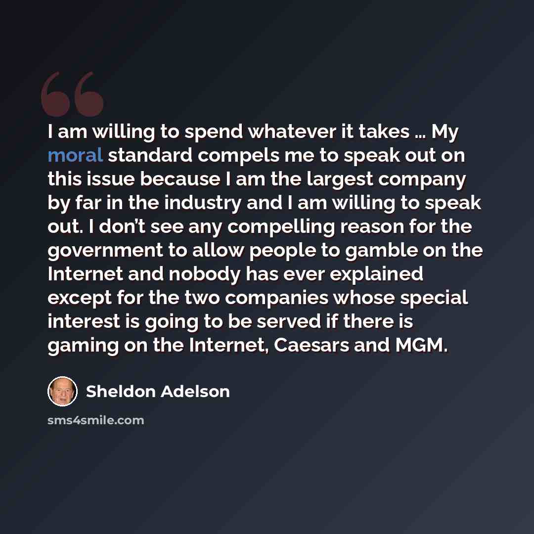 “I am willing to spend whatever it takes … My moral standard compels me to speak out on this issue because I am the largest company by far in the industry and I am willing to speak out. I don’t see any compelling reason for the government to allow people to gamble on the Internet and nobody has…” quote by Sheldon Adelson