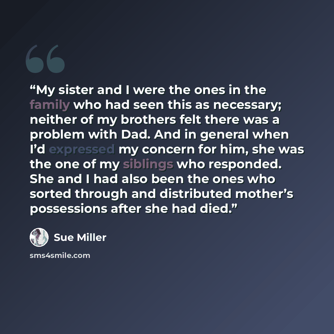 “My sister and I were the ones in the family who had seen this as necessary; neither of my brothers felt there was a problem with Dad. And in general when I’d expressed my concern for him, she was the one of my siblings who responded. She and I had also been the ones who sorted through and…” quote by Sue Miller