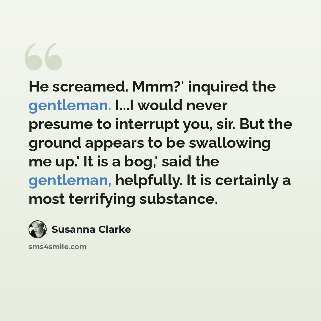 “He screamed. Mmm?' inquired the gentleman. I...I would never presume to interrupt you, sir. But the ground appears to be swallowing me up.' It is a bog,' said the gentleman, helpfully. It is certainly a most terrifying substance.” quote by Susanna Clarke