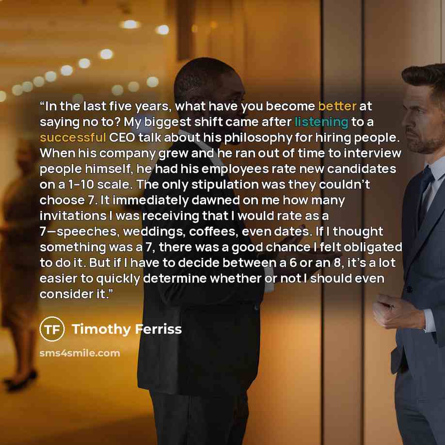 “In the last five years, what have you become better at saying no to? My biggest shift came after listening to a successful CEO talk about his philosophy for hiring people. When his company grew and he ran out of time to interview people himself, he had his employees rate new candidates on a 1–10…” quote by Timothy Ferriss