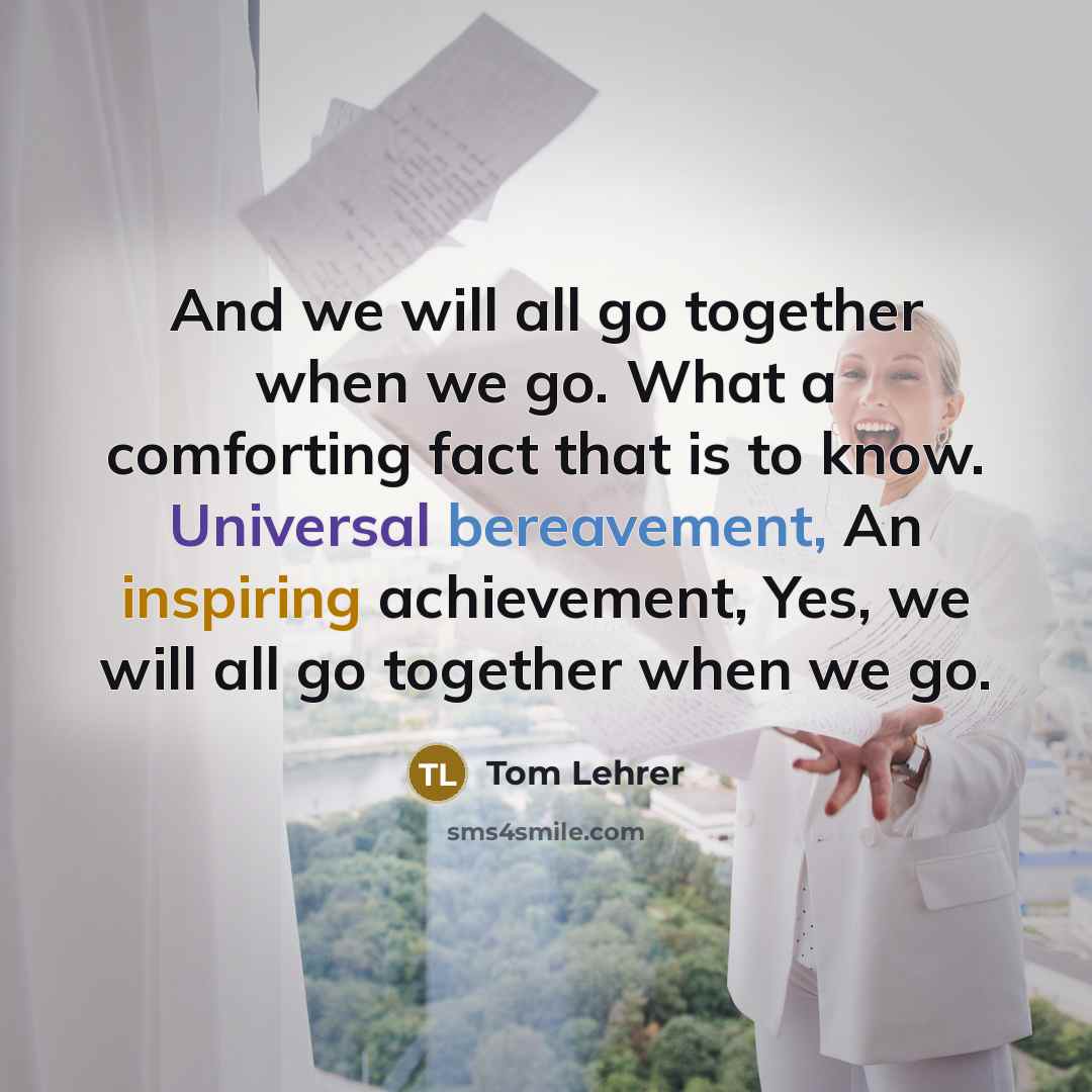 “And we will all go together when we go. What a comforting fact that is to know. Universal bereavement, An inspiring achievement, Yes, we will all go together when we go.” quote by Tom Lehrer