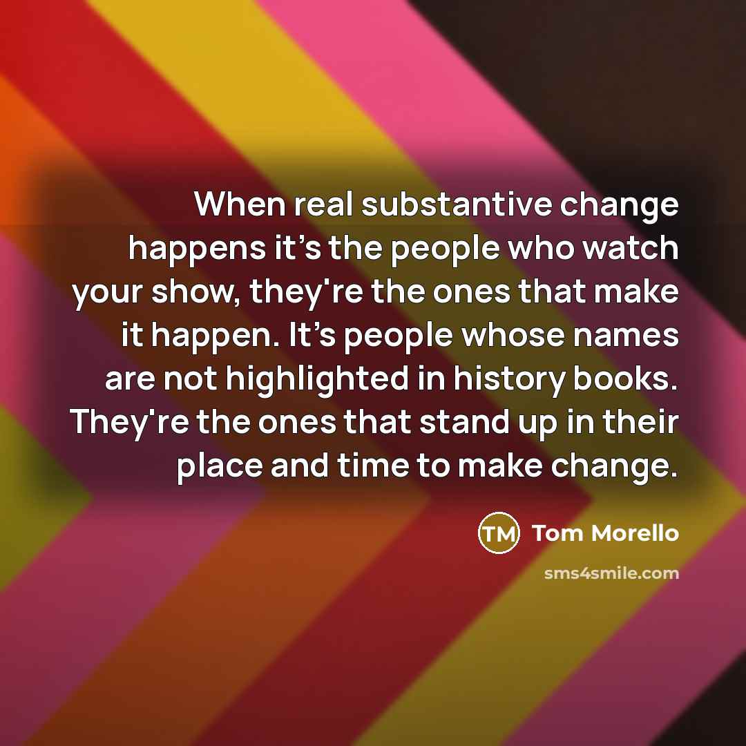 “When real substantive change happens it's the people who watch your show, they're the ones that make it happen. It's people whose names are not highlighted in history books. They're the ones that stand up in their place and time to make change.” quote by Tom Morello