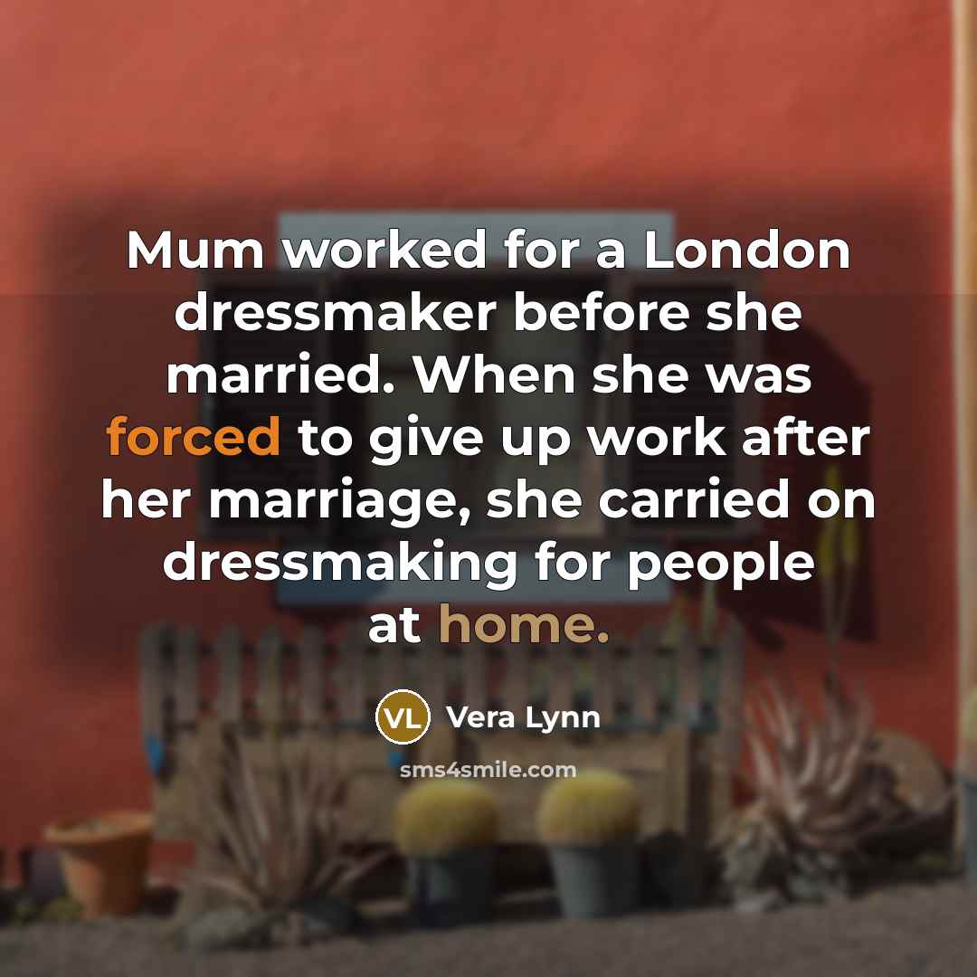 “Mum worked for a London dressmaker before she married. When she was forced to give up work after her marriage, she carried on dressmaking for people at home.” quote by Vera Lynn