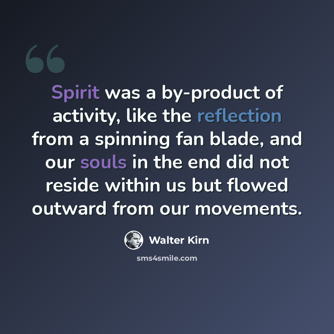 “Spirit was a by-product of activity, like the reflection from a spinning fan blade, and our souls in the end did not reside within us but flowed outward from our movements.” quote by Walter Kirn