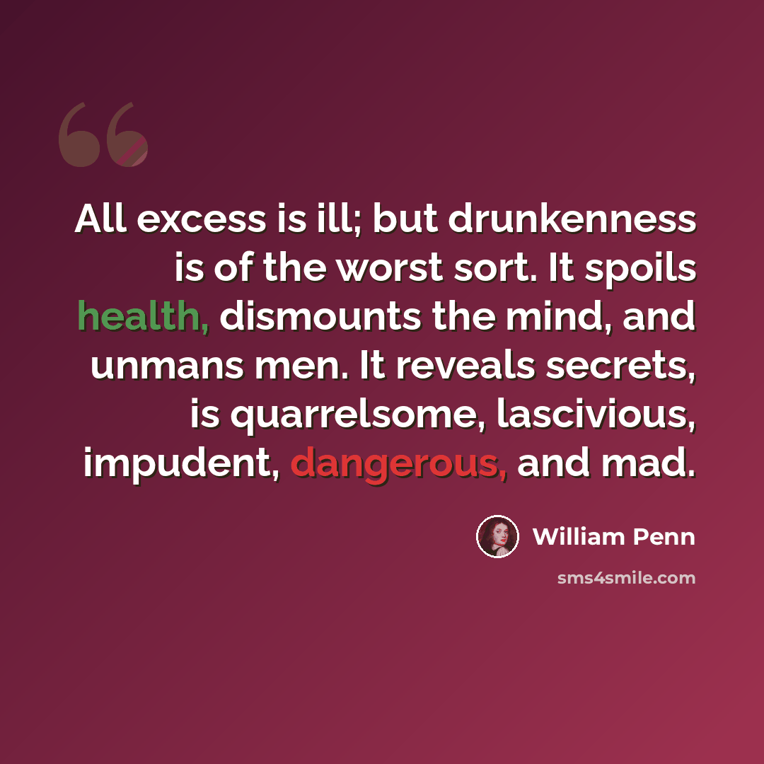 “All excess is ill; but drunkenness is of the worst sort. It spoils health, dismounts the mind, and unmans men. It reveals secrets, is quarrelsome, lascivious, impudent, dangerous, and mad.” quote by William Penn
