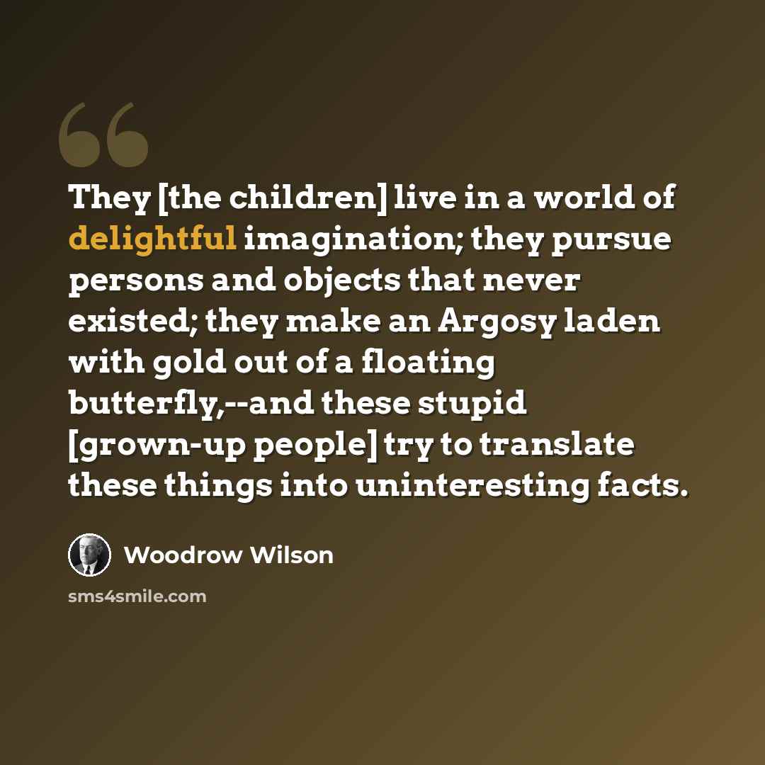 “They [the children] live in a world of delightful imagination; they pursue persons and objects that never existed; they make an Argosy laden with gold out of a floating butterfly,--and these stupid [grown-up people] try to translate these things into uninteresting facts.” quote by Woodrow Wilson