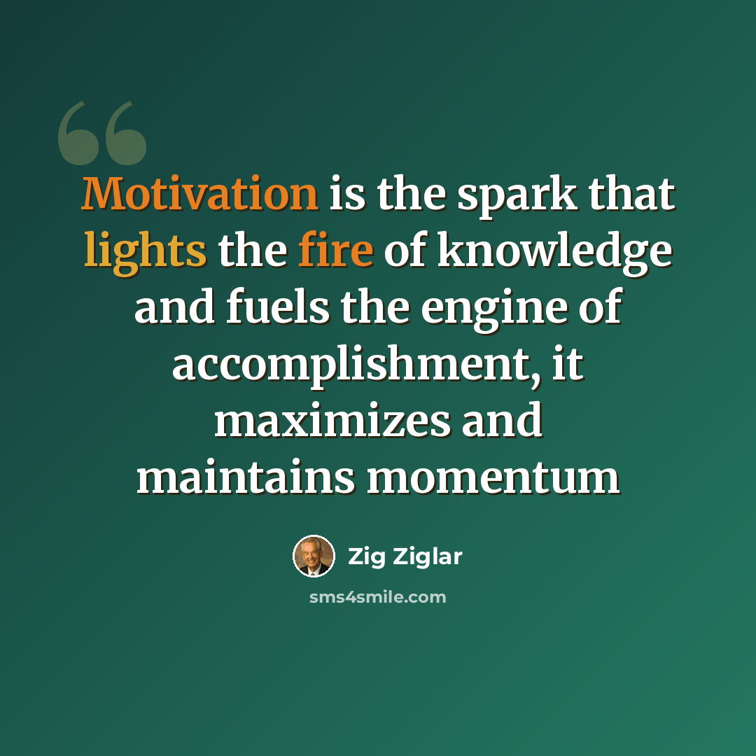 “Motivation is the spark that lights the fire of knowledge and fuels the engine of accomplishment, it maximizes and maintains momentum” quote by Zig Ziglar