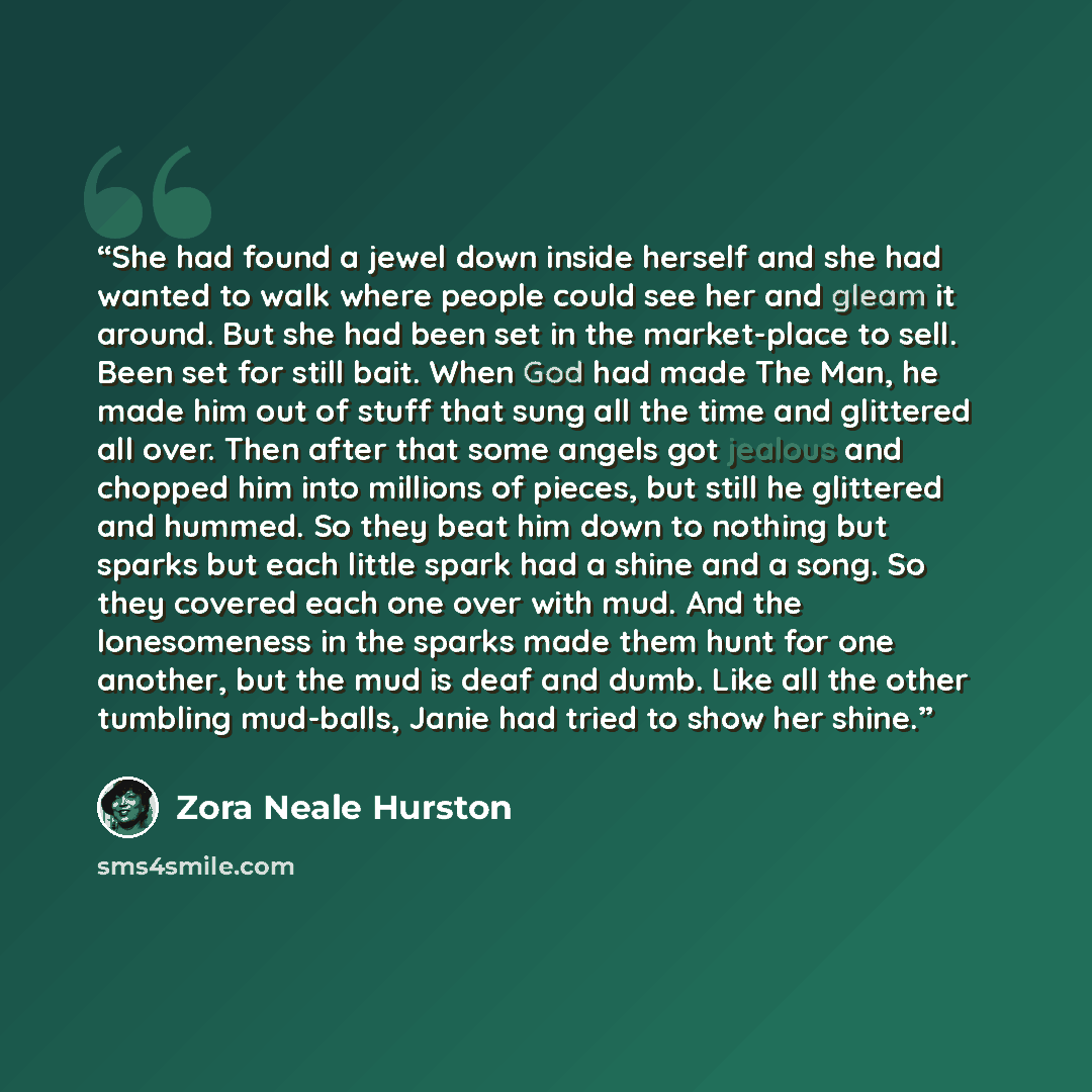 “She had found a jewel down inside herself and she had wanted to walk where people could see her and gleam it around. But she had been set in the market-place to sell. Been set for still bait. When God had made The Man, he made him out of stuff that sung all the time and glittered all over. Then…” quote by Zora Neale Hurston