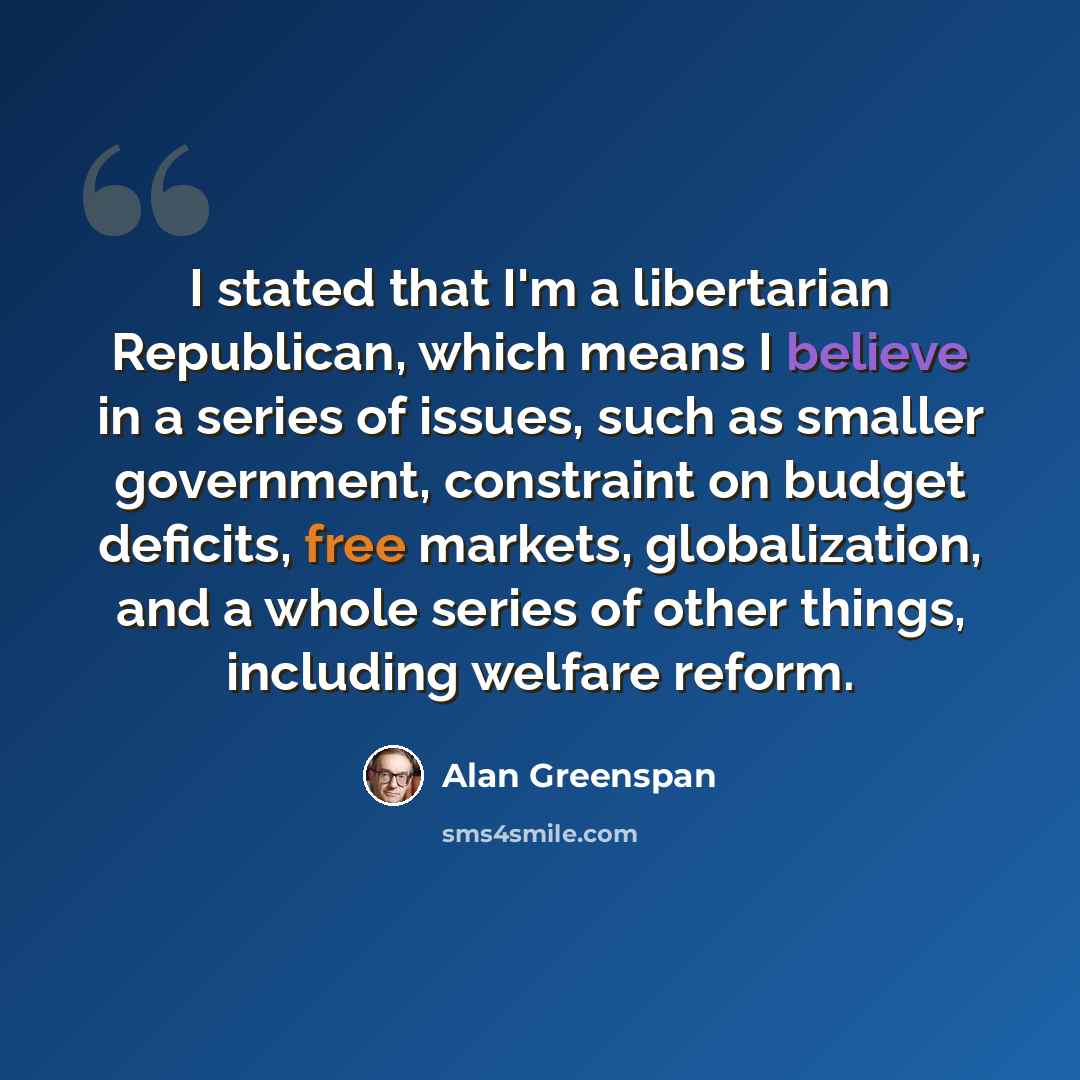 “I stated that I'm a libertarian Republican, which means I believe in a series of issues, such as smaller government, constraint on budget deficits, free markets, globalization, and a whole series of other things, including welfare reform.” quote by Alan Greenspan